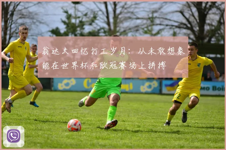 翁达夫回忆打工岁月：从未敢想象能在世界杯和欧冠赛场上拼搏