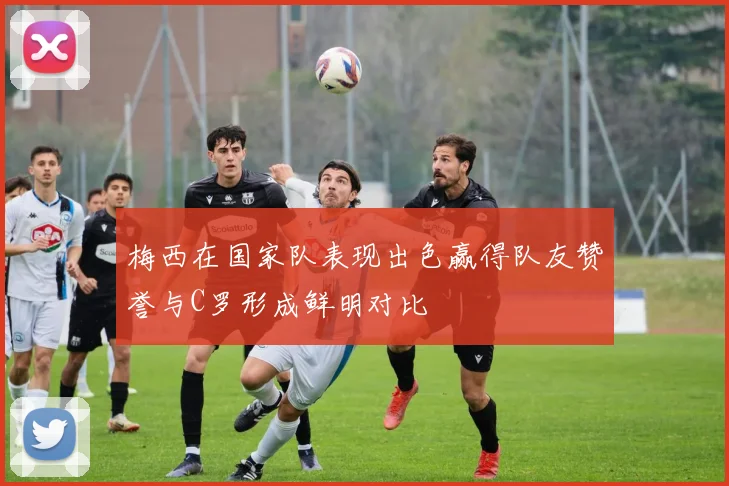 梅西在国家队表现出色赢得队友赞誉与C罗形成鲜明对比