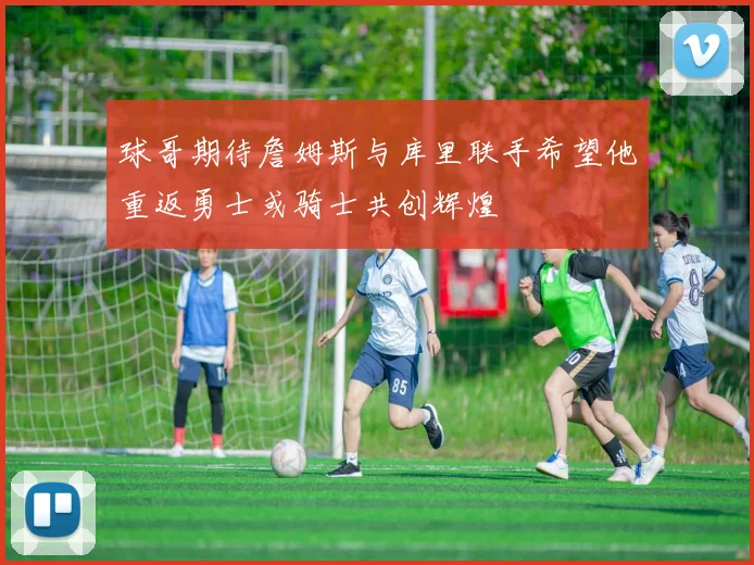 球哥期待詹姆斯与库里联手希望他重返勇士或骑士共创辉煌