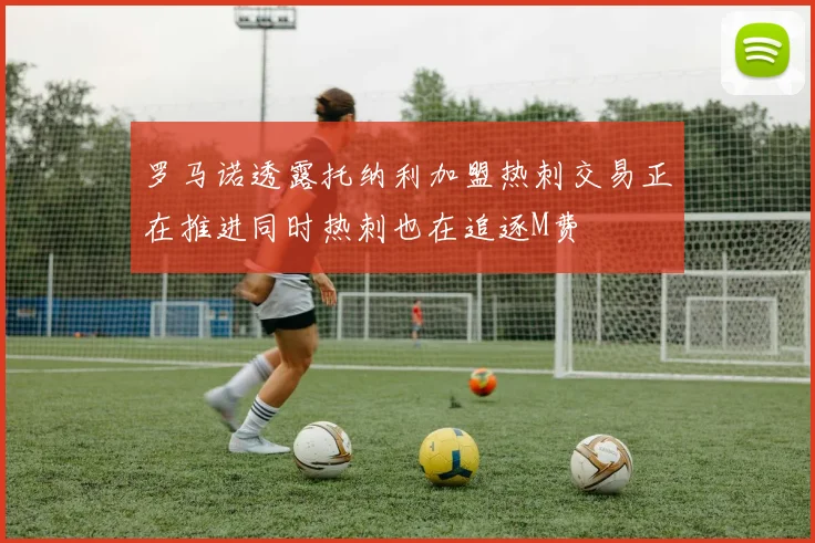 罗马诺透露托纳利加盟热刺交易正在推进同时热刺也在追逐M费