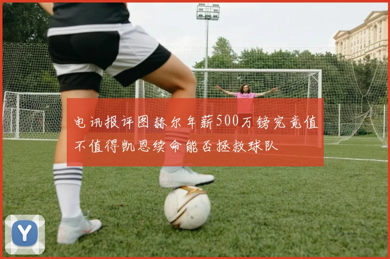 电讯报评图赫尔年薪500万镑究竟值不值得凯恩续命能否拯救球队